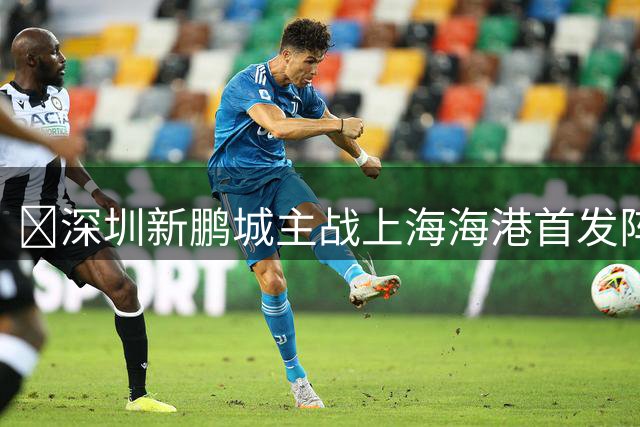 🔥深圳新鹏城主战上海海港首发阵容出炉！